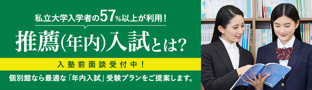 私立大学入学者の57%以上が利用! 推薦(年内)入試とは? 入塾前面談受付中! 個別館なら最適な「年内入試」受験プランをご提案します。