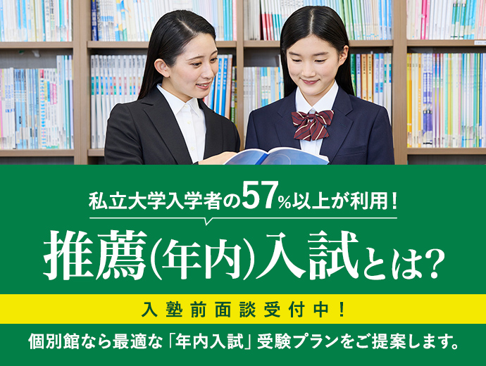 私立大学入学者の57%以上が利用! 推薦(年内)入試とは? 入塾前面談受付中! 個別館なら最適な「年内入試」受験プランをご提案します。