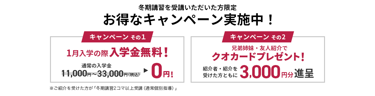 冬期講習を受講いただいた方限定 お得なキャンペーン実施中！ キャンペーンその1：1月入学の際入会金無料 キャンペーンその2：兄弟姉妹・友人紹介でクオカードプレゼント！ ※ご紹介を受けた方が 「冬期講習2コマ以上受講（通常個別指導）」