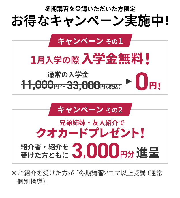 冬期講習を受講いただいた方限定 お得なキャンペーン実施中! キャンペーンその1:1月入学の際入会金無料 キャンペーンその2:兄弟姉妹・友人紹介でクオカードプレゼント! ※ご紹介を受けた方が 「冬期講習2コマ以上受講(通常個別指導)」